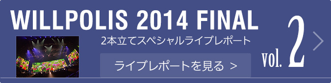 WILLPOLIS 2014 2本立てスペシャルライブレポートvol.2 ライブレポートを見る