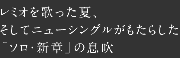 レミオを歌った夏、そしてニューシングルがもたらした「ソロ・新章」の息吹