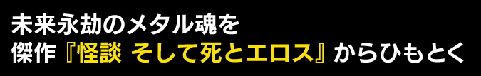 未来永劫のメタル魂を　傑作『怪談 そして死とエロス』からひもとく